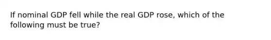 If nominal GDP fell while the real GDP rose, which of the following must be true?