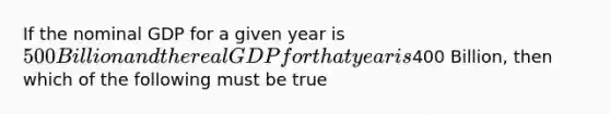 If the nominal GDP for a given year is 500 Billion and the real GDP for that year is400 Billion, then which of the following must be true