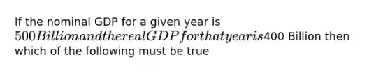 If the nominal GDP for a given year is 500 Billion and the real GDP for that year is400 Billion then which of the following must be true