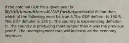 If the nominal GDP for a given year is 500 Billion and the real GDP for that year is400 Billion then which of the following must be true A.The GDP deflator is 150 B. The GDP deflator is 125 C. The country is experiencing deflation D. The country is producing more output than it was the previous year E. The unemployment rate will increase as the economy improves