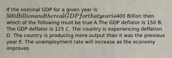 If the nominal GDP for a given year is 500 Billion and the real GDP for that year is400 Billion then which of the following must be true A.The GDP deflator is 150 B. The GDP deflator is 125 C. The country is experiencing deflation D. The country is producing more output than it was the previous year E. The unemployment rate will increase as the economy improves