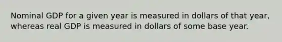 Nominal GDP for a given year is measured in dollars of that year, whereas real GDP is measured in dollars of some base year.