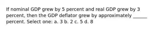 If nominal GDP grew by 5 percent and real GDP grew by 3 percent, then the GDP deflator grew by approximately ______ percent. Select one: a. 3 b. 2 c. 5 d. 8