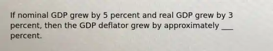 If nominal GDP grew by 5 percent and real GDP grew by 3 percent, then the GDP deflator grew by approximately ___ percent.