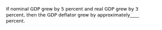 If nominal GDP grew by 5 percent and real GDP grew by 3 percent, then the GDP deflator grew by approximately____ percent.