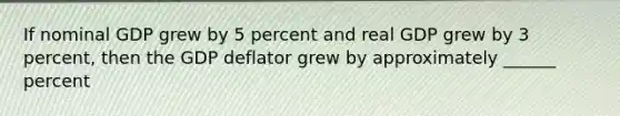 If nominal GDP grew by 5 percent and real GDP grew by 3 percent, then the GDP deflator grew by approximately ______ percent