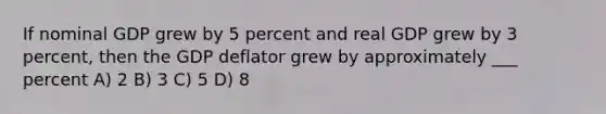 If nominal GDP grew by 5 percent and real GDP grew by 3 percent, then the GDP deflator grew by approximately ___ percent A) 2 B) 3 C) 5 D) 8