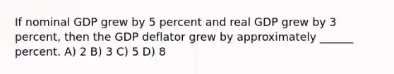 If nominal GDP grew by 5 percent and real GDP grew by 3 percent, then the GDP deflator grew by approximately ______ percent. A) 2 B) 3 C) 5 D) 8