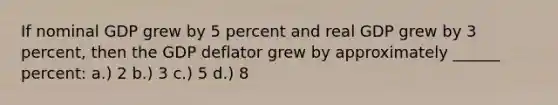 If nominal GDP grew by 5 percent and real GDP grew by 3 percent, then the GDP deflator grew by approximately ______ percent: a.) 2 b.) 3 c.) 5 d.) 8