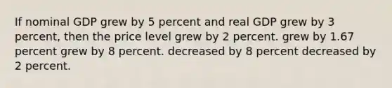 If nominal GDP grew by 5 percent and real GDP grew by 3 percent, then the price level grew by 2 percent. grew by 1.67 percent grew by 8 percent. decreased by 8 percent decreased by 2 percent.