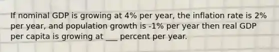 If nominal GDP is growing at 4% per year, the inflation rate is 2% per year, and population growth is -1% per year then real GDP per capita is growing at ___ percent per year.