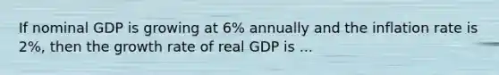 If nominal GDP is growing at 6% annually and the inflation rate is 2%, then the growth rate of real GDP is ...