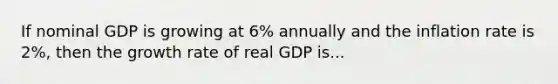 If nominal GDP is growing at 6% annually and the inflation rate is 2%, then the growth rate of real GDP is...