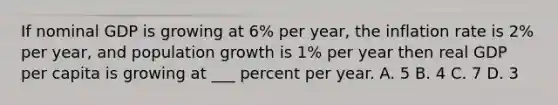 If nominal GDP is growing at 6% per year, the inflation rate is 2% per year, and population growth is 1% per year then real GDP per capita is growing at ___ percent per year. A. 5 B. 4 C. 7 D. 3