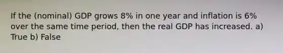 If the (nominal) GDP grows 8% in one year and inflation is 6% over the same time period, then the real GDP has increased. a) True b) False