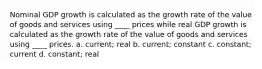 Nominal GDP growth is calculated as the growth rate of the value of goods and services using ____ prices while real GDP growth is calculated as the growth rate of the value of goods and services using ____ prices. a. current; real b. current; constant c. constant; current d. constant; real