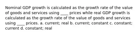 Nominal GDP growth is calculated as the growth rate of the value of goods and services using ____ prices while real GDP growth is calculated as the growth rate of the value of goods and services using ____ prices. a. current; real b. current; constant c. constant; current d. constant; real