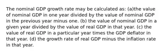 The nominal GDP growth rate may be calculated as: (a)the value of nominal GDP in one year divided by the value of nominal GDP in the previous year minus one. (b) the value of nominal GDP in a given year divided by the value of real GDP in that year. (c) the value of real GDP in a particular year times the GDP deflator in that year. (d) the growth rate of real GDP minus the inflation rate in that year.