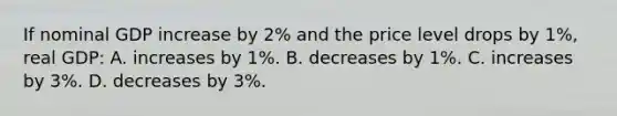 If nominal GDP increase by 2% and the price level drops by 1%, real GDP: A. increases by 1%. B. decreases by 1%. C. increases by 3%. D. decreases by 3%.