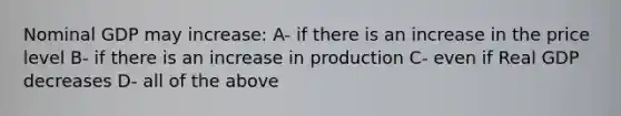 Nominal GDP may increase: A- if there is an increase in the price level B- if there is an increase in production C- even if Real GDP decreases D- all of the above