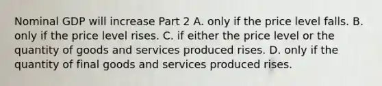 Nominal GDP will increase Part 2 A. only if the price level falls. B. only if the price level rises. C. if either the price level or the quantity of goods and services produced rises. D. only if the quantity of final goods and services produced rises.