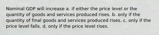 Nominal GDP will increase a. if either the price level or the quantity of goods and services produced rises. b. only if the quantity of final goods and services produced rises. c. only if the price level falls. d. only if the price level rises.