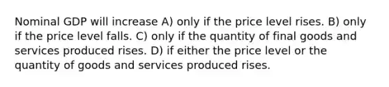 Nominal GDP will increase A) only if the price level rises. B) only if the price level falls. C) only if the quantity of final goods and services produced rises. D) if either the price level or the quantity of goods and services produced rises.