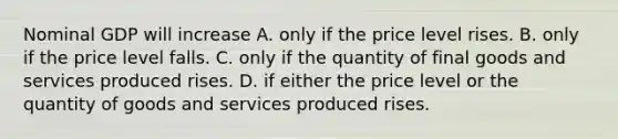 Nominal GDP will increase A. only if the price level rises. B. only if the price level falls. C. only if the quantity of final goods and services produced rises. D. if either the price level or the quantity of goods and services produced rises.