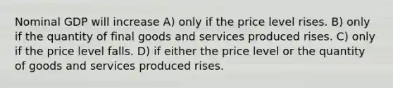 Nominal GDP will increase A) only if the price level rises. B) only if the quantity of final goods and services produced rises. C) only if the price level falls. D) if either the price level or the quantity of goods and services produced rises.