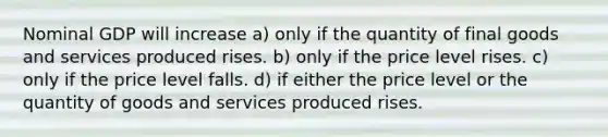 Nominal GDP will increase a) only if the quantity of final goods and services produced rises. b) only if the price level rises. c) only if the price level falls. d) if either the price level or the quantity of goods and services produced rises.