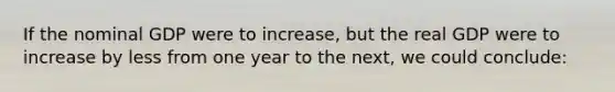 If the nominal GDP were to increase, but the real GDP were to increase by less from one year to the next, we could conclude: