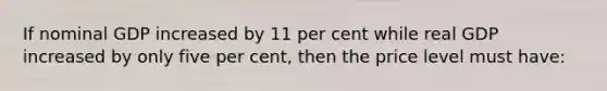 If nominal GDP increased by 11 per cent while real GDP increased by only five per cent, then the price level must have: