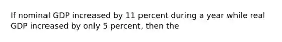 If nominal GDP increased by 11 percent during a year while real GDP increased by only 5 percent, then the