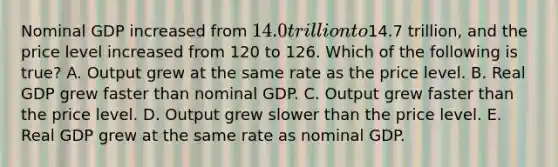 Nominal GDP increased from 14.0 trillion to14.7 trillion, and the price level increased from 120 to 126. Which of the following is true? A. Output grew at the same rate as the price level. B. Real GDP grew faster than nominal GDP. C. Output grew faster than the price level. D. Output grew slower than the price level. E. Real GDP grew at the same rate as nominal GDP.