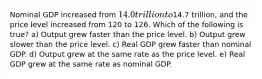 Nominal GDP increased from 14.0 trillion to14.7 trillion, and the price level increased from 120 to 126. Which of the following is true? a) Output grew faster than the price level. b) Output grew slower than the price level. c) Real GDP grew faster than nominal GDP. d) Output grew at the same rate as the price level. e) Real GDP grew at the same rate as nominal GDP.