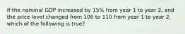 If the nominal GDP increased by 15% from year 1 to year 2, and the price level changed from 100 to 110 from year 1 to year 2, which of the following is true?