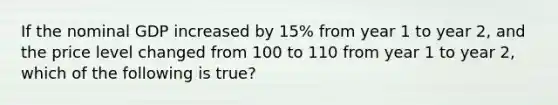 If the nominal GDP increased by 15% from year 1 to year 2, and the price level changed from 100 to 110 from year 1 to year 2, which of the following is true?