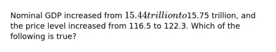 Nominal GDP increased from 15.44 trillion to15.75 trillion, and the price level increased from 116.5 to 122.3. Which of the following is true?