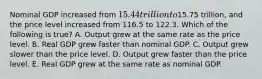 Nominal GDP increased from 15.44 trillion to15.75 trillion, and the price level increased from 116.5 to 122.3. Which of the following is true? A. Output grew at the same rate as the price level. B. Real GDP grew faster than nominal GDP. C. Output grew slower than the price level. D. Output grew faster than the price level. E. Real GDP grew at the same rate as nominal GDP.