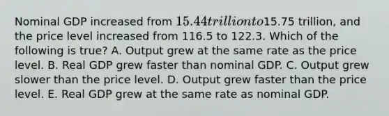 Nominal GDP increased from 15.44 trillion to15.75 trillion, and the price level increased from 116.5 to 122.3. Which of the following is true? A. Output grew at the same rate as the price level. B. Real GDP grew faster than nominal GDP. C. Output grew slower than the price level. D. Output grew faster than the price level. E. Real GDP grew at the same rate as nominal GDP.