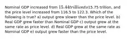 Nominal GDP increased from 15.44 trillion to15.75 trillion, and the price level increased from 116.5 to 122.3. Which of the following is true? a) output grew slower than the price level. b) Real GDP grew faster than Nominal GDP c) output grew at the same rate as price level. d) Real GDP grew at the same rate as Nominal GDP e) output grew faster than the price level.