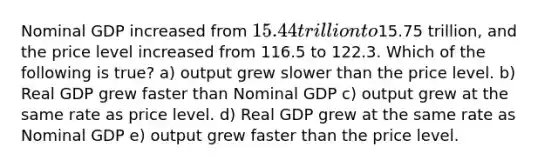 Nominal GDP increased from 15.44 trillion to15.75 trillion, and the price level increased from 116.5 to 122.3. Which of the following is true? a) output grew slower than the price level. b) Real GDP grew faster than Nominal GDP c) output grew at the same rate as price level. d) Real GDP grew at the same rate as Nominal GDP e) output grew faster than the price level.