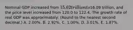 Nominal GDP increased from 15.62 trillion to16.09 trillion, and the price level increased from 120.0 to 122.4. The growth rate of real GDP was approximately: (Round to the nearest second decimal.) A. 2.00%. B. 2.92%. C. 1.00%. D. 3.01%. E. 1.87%.