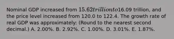 Nominal GDP increased from 15.62 trillion to16.09 trillion, and the price level increased from 120.0 to 122.4. The growth rate of real GDP was approximately: (Round to the nearest second decimal.) A. 2.00%. B. 2.92%. C. 1.00%. D. 3.01%. E. 1.87%.