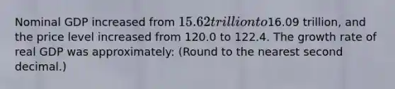 Nominal GDP increased from 15.62 trillion to16.09 trillion, and the price level increased from 120.0 to 122.4. The growth rate of real GDP was approximately: (Round to the nearest second decimal.)