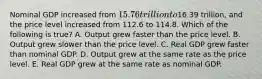 Nominal GDP increased from 15.76 trillion to16.39 trillion, and the price level increased from 112.6 to 114.8. Which of the following is true? A. Output grew faster than the price level. B. Output grew slower than the price level. C. Real GDP grew faster than nominal GDP. D. Output grew at the same rate as the price level. E. Real GDP grew at the same rate as nominal GDP.