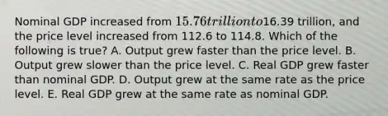 Nominal GDP increased from 15.76 trillion to16.39 trillion, and the price level increased from 112.6 to 114.8. Which of the following is true? A. Output grew faster than the price level. B. Output grew slower than the price level. C. Real GDP grew faster than nominal GDP. D. Output grew at the same rate as the price level. E. Real GDP grew at the same rate as nominal GDP.