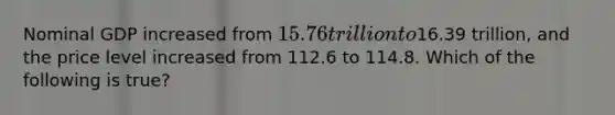 Nominal GDP increased from 15.76 trillion to16.39 trillion, and the price level increased from 112.6 to 114.8. Which of the following is true?