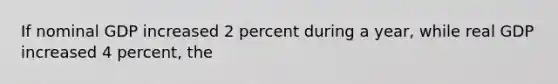 If nominal GDP increased 2 percent during a year, while real GDP increased 4 percent, the