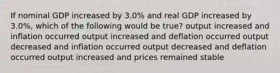 If nominal GDP increased by 3.0% and real GDP increased by 3.0%, which of the following would be true? output increased and inflation occurred output increased and deflation occurred output decreased and inflation occurred output decreased and deflation occurred output increased and prices remained stable